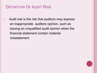 DEFINITION OF AUDIT RISK
 Audit risk is the risk that auditors may express
an inappropriate auditors opinion, such as
issuing an unqualified audit opinion when the
financial statement contain material
misstatement
 