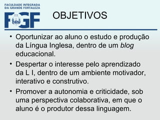OBJETIVOS Oportunizar ao aluno o estudo e produção da Língua Inglesa, dentro de um  blog  educacional. Despertar o interesse pelo aprendizado da L I, dentro de um ambiente motivador, interativo e construtivo. Promover a autonomia e criticidade, sob uma perspectiva colaborativa, em que o aluno é o produtor dessa linguagem.  