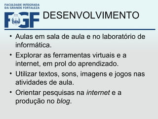 DESENVOLVIMENTO Aulas em sala de aula e no laboratório de informática. Explorar as ferramentas virtuais e a internet, em prol do aprendizado. Utilizar textos, sons, imagens e jogos nas atividades de aula. Orientar pesquisas na  internet  e a produção no  blog . 