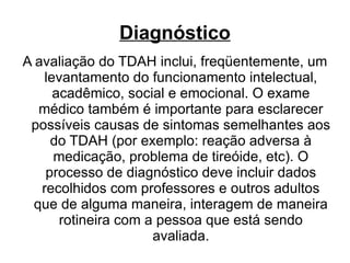 Diagnóstico A avaliação do TDAH inclui, freqüentemente, um levantamento do funcionamento intelectual, acadêmico, social e emocional. O exame médico também é importante para esclarecer possíveis causas de sintomas semelhantes aos do TDAH (por exemplo: reação adversa à medicação, problema de tireóide, etc). O processo de diagnóstico deve incluir dados recolhidos com professores e outros adultos que de alguma maneira, interagem de maneira rotineira com a pessoa que está sendo avaliada. 