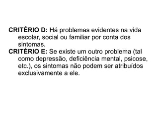 CRITÉRIO D:  Há problemas evidentes na vida escolar, social ou familiar por conta dos sintomas. CRITÉRIO E:  Se existe um outro problema (tal como depressão, deficiência mental, psicose, etc.), os sintomas não podem ser atribuídos exclusivamente a ele. 