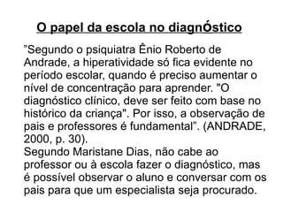 O papel da escola   no diagn ó stico      ” Segundo o psiquiatra Ênio Roberto de Andrade, a hiperatividade só fica evidente no período escolar, quando é preciso aumentar o nível de concentração para aprender. "O diagnóstico clínico, deve ser feito com base no histórico da criança". Por isso, a observação de pais e professores é fundamental”. (ANDRADE, 2000, p. 30).  Segundo Maristane Dias, não cabe ao professor ou à escola fazer o diagnóstico, mas é possível observar o aluno e conversar com os pais para que um especialista seja procurado.  