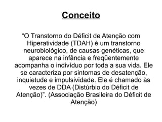 Conceito “ O Transtorno do Déficit de Atenção com Hiperatividade (TDAH) é um transtorno neurobiológico, de causas genéticas, que aparece na infância e freqüentemente acompanha o indivíduo por toda a sua vida. Ele se caracteriza por sintomas de desatenção, inquietude e impulsividade. Ele é chamado às vezes de DDA (Distúrbio do Déficit de Atenção)”. (Associação Brasileira do Déficit de Atenção) 