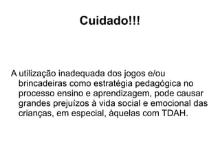 Cuidado!!! A utilização inadequada dos jogos e/ou brincadeiras como estratégia pedagógica no processo ensino e aprendizagem, pode causar grandes prejuízos à vida social e emocional das crianças, em especial, àquelas com TDAH. 