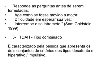• Responde as perguntas antes de serem formuladas; •    Age como se fosse movido a motor; •    Dificuldade em esperar sua vez; •    Interrompe e se intromete.” (Sam Goldstein, 1999) • 3-  TDAH - Tipo combinado  É caracterizado pela pessoa que apresenta os dois conjuntos de critérios dos tipos desatento e hiperativo / impulsivo.  