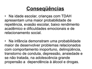 Conseqüências   • Na idade escolar, crianças com TDAH apresentam uma maior probabilidade de repetência, evasão escolar, baixo rendimento acadêmico e dificuldades emocionais e de relacionamento social.  • Na infância demonstram uma probabilidade maior de desenvolver problemas relacionados com comportamento inoportuno, delinqüência, transtorno de conduta, depressão, ansiedade e se não tratada, na adolescência grande propensão a  dependência à álcool e drogas. 