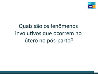 Quais são os fenômenos
involutivos que ocorrem no
útero no pós-parto?
 