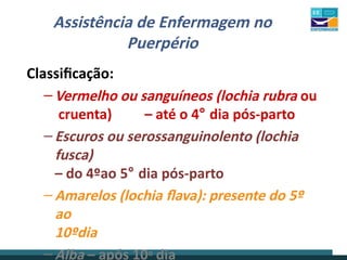Assistência de Enfermagem no
Puerpério
Classificação:
–Vermelho ou sanguíneos (lochia rubra ou
cruenta) – até o 4° dia pós-parto
–Escuros ou serossanguinolento (lochia
fusca)
– do 4ºao 5° dia pós-parto
–Amarelos (lochia flava): presente do 5º
ao
10ºdia
–Alba – após 10o dia
 