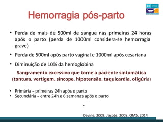 Hemorragia pós-parto
• Perda de mais de 500ml de sangue nas primeiras 24 horas
após o parto (perda de 1000ml considera-se hemorragia
grave)
• Perda de 500ml após parto vaginal e 1000ml após cesariana
• Diminuição de 10% da hemoglobina
Sangramento excessivo que torne a paciente sintomática
(tontura, vertigem, síncope, hipotensão, taquicardia, oligúria)
• Primária – primeiras 24h após o parto
• Secundária – entre 24h e 6 semanas após o parto
•
Devine, 2009; Jacobs, 2008; OMS, 2014
 