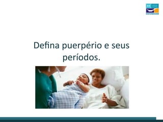 Defina puerpério e seus
períodos.
 
