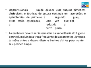 • Osprofissionais
de
saúde devem usar suturas sintéticas
absorvíveis e técnicas de sutura contínua em lacerações e
episiotomias de primeiro
estas estão associadas
a
e segundo grau,
uma vez que dor
reduzida a
curto prazo.
• As mulheres devem ser informadas da importância do higiene
perineal, incluindo a troca frequente de absorventes , lavando
as mãos antes e depois disso, e banhos diários para manter
seu períneo limpo.
 