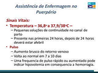 Assistência de Enfermagem no
Puerpério
Sinais Vitais:
• Temperatura – 36,8o a 37,9/38oC –
– Pequenas soluções de continuidade no canal de
parto
– Presente nas primeiras 24 horas, depois de 24 horas
deverá estar afebril
• Pulso
– Aumento brusco do retorno venoso
– Volta ao normal em 7 a 10 dias
– Uma frequencia de pulso rápido ou aumentado pode
indicar hipovolemia em consequencia a hemorragia.
 