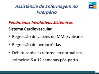 Assistência de Enfermagem no
Puerpério
Fenômenos Involutivos Sistêmicos
Sistema Cardiovascular
• Regressão de varizes de MMII/vulvares
• Regressão de hemorróidas
• Débito cardíaco retorna ao normal nas
primeiras 6 a 12 semanas pós-parto.
 