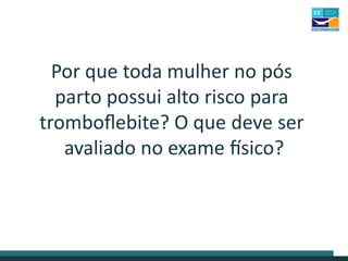 Por que toda mulher no pós
parto possui alto risco para
tromboflebite? O que deve ser
avaliado no exame físico?
 