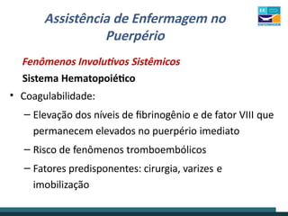 Assistência de Enfermagem no
Puerpério
Fenômenos Involutivos Sistêmicos
Sistema Hematopoiético
• Coagulabilidade:
– Elevação dos níveis de fibrinogênio e de fator VIII que
permanecem elevados no puerpério imediato
– Risco de fenômenos tromboembólicos
– Fatores predisponentes: cirurgia, varizes e
imobilização
 