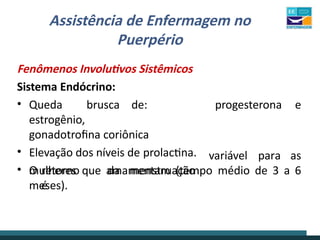 Assistência de Enfermagem no
Puerpério
Fenômenos Involutivos Sistêmicos
Sistema Endócrino:
progesterona e
• Queda brusca de:
estrogênio,
gonadotrofina coriônica
• Elevação dos níveis de prolactina.
• O retorno da menstruação
é
variável para as
mulheres que amamentam (tempo médio de 3 a 6
meses).
 