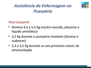 Assistência de Enfermagem no
Puerpério
Peso Corporal:
• Diminui 4,5 a 5,5 Kg (recém-nascido, placenta e
líquido amniótico)
• 2,5 Kg durante o puerpério imediato (diurese e
sudorese)
• 2,3 a 3,2 Kg durante os seis primeiros meses de
amamentação
 