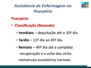 Assistência de Enfermagem no
Puerpério
Puerpério
• Classificação (Rezende)
– Imediato – dequitação até o 10º dia
– Tardio – 11º dia ao 45º dia
– Remoto – 46º dia até a completa
recuperação e a volta dos ciclos
menstruais ovulatórios normais.
 
