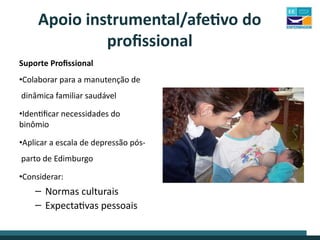 Suporte Profissional
•Colaborar para a manutenção de
dinâmica familiar saudável
•Identificar necessidades do
binômio
•Aplicar a escala de depressão pós-
parto de Edimburgo
•Considerar:
– Normas culturais
– Expectativas pessoais
Apoio instrumental/afetivo do
profissional
 