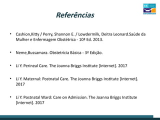 Referências
• Cashion,Kitty / Perry, Shannon E. / Lowdermilk, Deitra Leonard.Saúde da
Mulher e Enfermagem Obstétrica - 10ª Ed. 2013.
• Neme,Bussamara. Obstetrícia Básica - 3ª Edição.
• Li Y. Perineal Care. The Joanna Briggs Institute [Internet]. 2017
• Li Y. Maternal: Postnatal Care. The Joanna Briggs Institute [Internet].
2017
• Li Y. Postnatal Ward: Care on Admission. The Joanna Briggs Institute
[Internet]. 2017
 