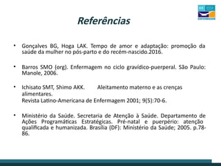 Referências
• Gonçalves BG, Hoga LAK. Tempo de amor e adaptação: promoção da
saúde da mulher no pós-parto e do recém-nascido.2016.
• Barros SMO (org). Enfermagem no ciclo gravídico-puerperal. São Paulo:
Manole, 2006.
• Ichisato SMT, Shimo AKK. Aleitamento materno e as crenças
alimentares.
Revista Latino-Americana de Enfermagem 2001; 9(5):70-6.
• Ministério da Saúde. Secretaria de Atenção à Saúde. Departamento de
Ações Programáticas Estratégicas. Pré-natal e puerpério: atenção
qualificada e humanizada. Brasília (DF): Ministério da Saúde; 2005. p.78-
86.
 
