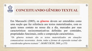 CONCEITUANDO GÊNERO TEXTUAL
Em Marcuschi (2005), os gêneros devem ser entendidos como
uma noção que faz referência aos textos materializados, com os
quais temos contato no nosso dia a dia, marcados por suas
características sociocomunicativas definidas por conteúdos,
propriedades funcionais, estilo e composição característica.
“Os gêneros textuais são os textos materializados em situações
comunicativas recorrentes. Assim, todas a formas de expressão textual são
consideradas gêneros textuais”. (MARCUSCHI, 2008, p.155)
 
