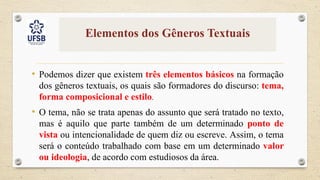 Elementos dos Gêneros Textuais
• Podemos dizer que existem três elementos básicos na formação
dos gêneros textuais, os quais são formadores do discurso: tema,
forma composicional e estilo.
• O tema, não se trata apenas do assunto que será tratado no texto,
mas é aquilo que parte também de um determinado ponto de
vista ou intencionalidade de quem diz ou escreve. Assim, o tema
será o conteúdo trabalhado com base em um determinado valor
ou ideologia, de acordo com estudiosos da área.
 