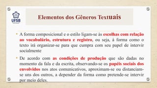 Elementos dos Gêneros Textuais
• A forma composicional e o estilo ligam-se às escolhas com relação
ao vocabulário, estrutura e registro, ou seja, à forma como o
texto irá organizar-se para que cumpra com seu papel de intervir
socialmente
• De acordo com as condições de produção que são dadas no
momento da fala e da escrita, observando-se os papéis sociais dos
envolvidos nos atos comunicativos, aproximam-se ou distanciam-
se uns dos outros, a depender da forma como pretende-se intervir
por meio deles.
 