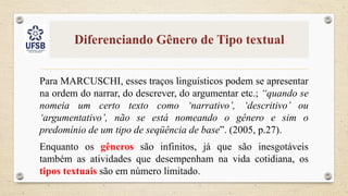 Diferenciando Gênero de Tipo textual
Para MARCUSCHI, esses traços linguísticos podem se apresentar
na ordem do narrar, do descrever, do argumentar etc.; “quando se
nomeia um certo texto como ‘narrativo’, ‘descritivo’ ou
‘argumentativo’, não se está nomeando o gênero e sim o
predomínio de um tipo de seqüência de base”. (2005, p.27).
Enquanto os gêneros são infinitos, já que são inesgotáveis
também as atividades que desempenham na vida cotidiana, os
tipos textuais são em número limitado.
 