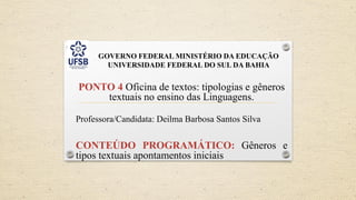 GOVERNO FEDERAL MINISTÉRIO DA EDUCAÇÃO
UNIVERSIDADE FEDERAL DO SUL DA BAHIA
PONTO 4 Oficina de textos: tipologias e gêneros
textuais no ensino das Linguagens.
Professora/Candidata: Deilma Barbosa Santos Silva
CONTEÚDO PROGRAMÁTICO: Gêneros e
tipos textuais apontamentos iniciais
 