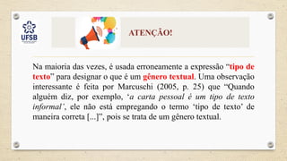 ATENÇÃO!
Na maioria das vezes, é usada erroneamente a expressão “tipo de
texto” para designar o que é um gênero textual. Uma observação
interessante é feita por Marcuschi (2005, p. 25) que “Quando
alguém diz, por exemplo, ‘a carta pessoal é um tipo de texto
informal’, ele não está empregando o termo ‘tipo de texto’ de
maneira correta [...]”, pois se trata de um gênero textual.
 