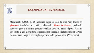 EXEMPLO CARTA PESSOAL
Marcuschi (2005, p. 25) destaca aqui o fato de que “em todos os
gêneros também se está realizando tipos textuais, podendo
ocorrer que o mesmo gênero realize dois ou mais tipos. Assim,
um texto é em geral tipologicamente variado (heterogêneo)”. Para
ilustrar isso, veja o exemplo apresentado pelo autor. (Ver carta).
 