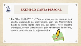 EXEMPLO CARTA PESSOAL
• Em “Rio, 11/08/1991” e “Para ser mais preciso, estou no meu
quarto, escrevendo na escrivaninha, com um MicroSystem
ligado na minha frente (bem alto, por sinal)”, você encontra
descrições, que são caracterizadas pela enumeração de detalhes,
dados e características do objeto descrito;
 
