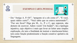 EXEMPLO CARTA PESSOAL
• Em “Amiga A. P. Oi!”, “pergunte só a ele como é!”, “E você,
quais rádios curte?”, “Você sabia que eu estava namorando?”,
“Faz um favor? Diga pra M., A., P. e C, que esperem, não
demoro de escrever. Adoro vocês! Um beijão!”, há a tipologia
injuntiva, cujo objetivo é mais que levar ao leitor uma simples
explicação, ele tem a finalidade de instruir o interlocutor/leitor;
tem como função predominante a função conativa/ apelativa da
linguagem;
 