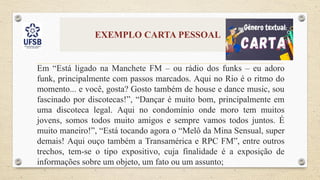 EXEMPLO CARTA PESSOAL
Em “Está ligado na Manchete FM – ou rádio dos funks – eu adoro
funk, principalmente com passos marcados. Aqui no Rio é o ritmo do
momento... e você, gosta? Gosto também de house e dance music, sou
fascinado por discotecas!”, “Dançar é muito bom, principalmente em
uma discoteca legal. Aqui no condomínio onde moro tem muitos
jovens, somos todos muito amigos e sempre vamos todos juntos. É
muito maneiro!”, “Está tocando agora o “Melô da Mina Sensual, super
demais! Aqui ouço também a Transamérica e RPC FM”, entre outros
trechos, tem-se o tipo expositivo, cuja finalidade é a exposição de
informações sobre um objeto, um fato ou um assunto;
 