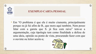 EXEMPLO CARTA PESSOAL
• Em “O problema é que ela é muito ciumenta, principalmente
porque eu já fui afim de B., que mora aqui também. Nem posso
falar com a garota que S. já fica com raiva” tem-se a
argumentação, cuja tipologia tem como finalidade a defesa de
uma ideia, opinião ou ponto de vista, procurando fazer com que
o ouvinte ou leitor aceite-a;
 