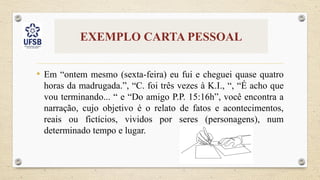 EXEMPLO CARTA PESSOAL
• Em “ontem mesmo (sexta-feira) eu fui e cheguei quase quatro
horas da madrugada.”, “C. foi três vezes à K.I., “, “É acho que
vou terminando... “ e “Do amigo P.P. 15:16h”, você encontra a
narração, cujo objetivo é o relato de fatos e acontecimentos,
reais ou fictícios, vividos por seres (personagens), num
determinado tempo e lugar.
 