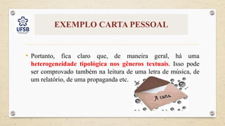 EXEMPLO CARTA PESSOAL
• Portanto, fica claro que, de maneira geral, há uma
heterogeneidade tipológica nos gêneros textuais. Isso pode
ser comprovado também na leitura de uma letra de música, de
um relatório, de uma propaganda etc.
 
