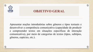 OBJETIVO GERAL
Apresentar noções introdutórias sobre gêneros e tipos textuais e
desenvolver a competência comunicativa (capacidade de produzir
e compreender textos em situações específicas de interação
comunicativa), por meio de categorias de textos (tipos, subtipos,
gêneros, espécies, etc.).
 