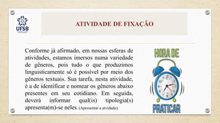 ATIVIDADE DE FIXAÇÃO
Conforme já afirmado, em nossas esferas de
atividades, estamos imersos numa variedade
de gêneros, pois tudo o que produzimos
linguisticamente só é possível por meio dos
gêneros textuais. Sua tarefa, nesta atividade,
é a de identificar e nomear os gêneros abaixo
presentes em seu cotidiano. Em seguida,
deverá informar qual(is) tipologia(s)
apresenta(m)-se neles. (Apresentar a atvidade).
 