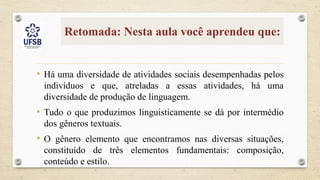 Retomada: Nesta aula você aprendeu que:
• Há uma diversidade de atividades sociais desempenhadas pelos
indivíduos e que, atreladas a essas atividades, há uma
diversidade de produção de linguagem.
• Tudo o que produzimos linguisticamente se dá por intermédio
dos gêneros textuais.
• O gênero elemento que encontramos nas diversas situações,
constituído de três elementos fundamentais: composição,
conteúdo e estilo.
 