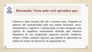 Retomada: Nesta aula você aprendeu que:
• Gêneros e tipos textuais não são a mesma coisa. Enquanto os
gêneros são caracterizados pelo seu caráter funcional, socio-
comunicativo, cognitivo e institucional, os tipos designam uma
espécie de sequência teoricamente definida pela natureza
linguística de sua composição (aspectos lexicais, sintáticos,
tempos verbais, relações lógicas), que podem se apresentar na
ordem do narrar, do descrever, do argumentar etc.
 