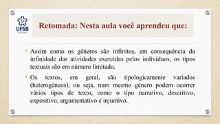 Retomada: Nesta aula você aprendeu que:
• Assim como os gêneros são infinitos, em consequência da
infinidade das atividades exercidas pelos indivíduos, os tipos
textuais são em número limitado.
• Os textos, em geral, são tipologicamente variados
(heterogêneos), ou seja, num mesmo gênero podem ocorrer
vários tipos de texto, como o tipo narrativo, descritivo,
expositivo, argumentativo e injuntivo.
 