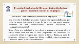 Proposta de trabalho da Oficina de textos: tipologias e
gêneros textuais no ensino de linguagens
• Tema: Conto como ferramenta no ensino de linguagens.
Essa proposta de trabalho tem como objetivo criar oportunidade para que
todos os alunos descubram o prazer de ler e que este prazer torne-se
ferramenta em seu desenvolvimento pessoal, educacional, e
consequentemente, social.
Nesta oficina será trabalhada a importância e as características do gênero
textual conto, uma vez que o conto proporciona aos estudantes um
pensamento crítico a respeito das virtudes e defeitos humanos; além de
despertar a curiosidade e incentivar a leitura, oralidade e consequentemente,
a produção textual de um texto bem escrito.
 