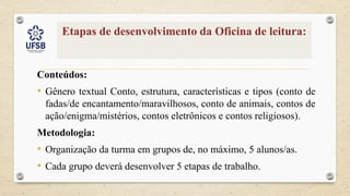 Etapas de desenvolvimento da Oficina de leitura:
Conteúdos:
• Gênero textual Conto, estrutura, características e tipos (conto de
fadas/de encantamento/maravilhosos, conto de animais, contos de
ação/enigma/mistérios, contos eletrônicos e contos religiosos).
Metodologia:
• Organização da turma em grupos de, no máximo, 5 alunos/as.
• Cada grupo deverá desenvolver 5 etapas de trabalho.
 