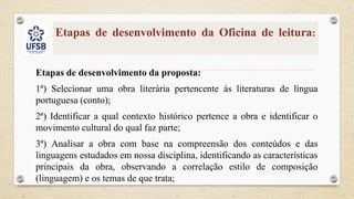 Etapas de desenvolvimento da Oficina de leitura:
Etapas de desenvolvimento da proposta:
1ª) Selecionar uma obra literária pertencente às literaturas de língua
portuguesa (conto);
2ª) Identificar a qual contexto histórico pertence a obra e identificar o
movimento cultural do qual faz parte;
3ª) Analisar a obra com base na compreensão dos conteúdos e das
linguagens estudados em nossa disciplina, identificando as características
principais da obra, observando a correlação estilo de composição
(linguagem) e os temas de que trata;
 