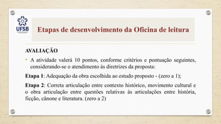 Etapas de desenvolvimento da Oficina de leitura
AVALIAÇÃO
• A atividade valerá 10 pontos, conforme critérios e pontuação seguintes,
considerando-se o atendimento às diretrizes da proposta:
Etapa 1: Adequação da obra escolhida ao estudo proposto - (zero a 1);
Etapa 2: Correta articulação entre contexto histórico, movimento cultural e
o obra articulação entre questões relativas às articulações entre história,
ficção, cânone e literatura. (zero a 2)
 