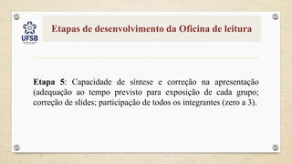 Etapas de desenvolvimento da Oficina de leitura
Etapa 5: Capacidade de síntese e correção na apresentação
(adequação ao tempo previsto para exposição de cada grupo;
correção de slides; participação de todos os integrantes (zero a 3).
 