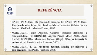 REFERÊNCIA
• BAKHTIN, Mikhail. Os gêneros do discurso. In: BAKHTIN, Mikhail.
Estética da criação verbal. Trad. de Maria Ermantina Galvão Gomes
Pereira. São Paulo: Martins Fontes, 1992.
• MARCUSCHI, Luiz Antônio. Gêneros textuais: definição e
funcionalidade. In: DIONÍSIO, Ângela Paiva; MACHADO, Anna
Rachel; BEZERRA, Maria Auxiliadora. (Orgs). Gêneros textuais &
ensino. 4. ed. Rio de Janeiro: Lucerna, 2005.
• MARCUSCHI, L. A. Produção textual, análise de gêneros e
compreensão. São Paulo, Parábola, 2008.
 