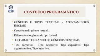 CONTEÚDO PROGRAMÁTICO
• GÊNEROS E TIPOS TEXTUAIS - APONTAMENTOS
INICIAIS
• Conceituando gênero textual;
• Diferenciando gênero de tipo textual.
• 1.2 CARACTERIZANDO OS GÊNEROS TEXTUAIS
• Tipo narrativo; Tipo descritivo; Tipo expositivo; Tipo
argumentativo; Tipo injuntivo.
 